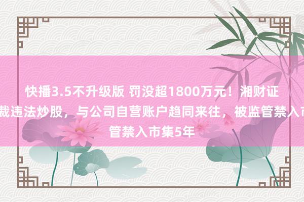 快播3.5不升级版 罚没超1800万元！湘财证券原总裁违法炒股，与公司自营账户趋同来往，被监管禁入市集5年