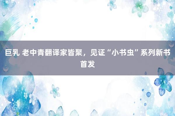巨乳 老中青翻译家皆聚，见证“小书虫”系列新书首发