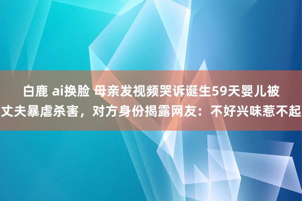 白鹿 ai换脸 母亲发视频哭诉诞生59天婴儿被丈夫暴虐杀害，对方身份揭露网友：不好兴味惹不起