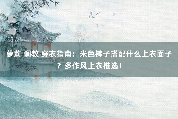 萝莉 调教 穿衣指南：米色裤子搭配什么上衣面子？多作风上衣推选！