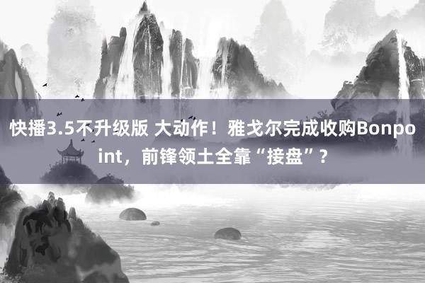 快播3.5不升级版 大动作！雅戈尔完成收购Bonpoint，前锋领土全靠“接盘”？
