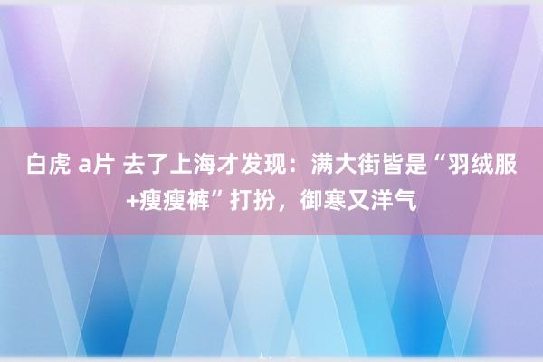 白虎 a片 去了上海才发现：满大街皆是“羽绒服+瘦瘦裤”打扮，御寒又洋气