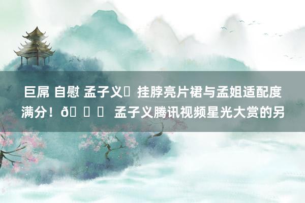 巨屌 自慰 孟子义✨挂脖亮片裙与孟姐适配度满分！👍 孟子义腾讯视频星光大赏的另