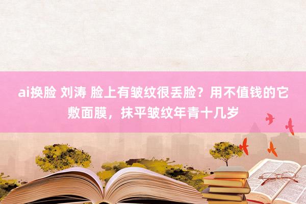 ai换脸 刘涛 脸上有皱纹很丢脸？用不值钱的它敷面膜，抹平皱纹年青十几岁