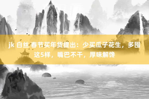 jk 白丝 春节买年货提出：少买瓜子花生，多囤这5样，嘴巴不干，厚味解馋