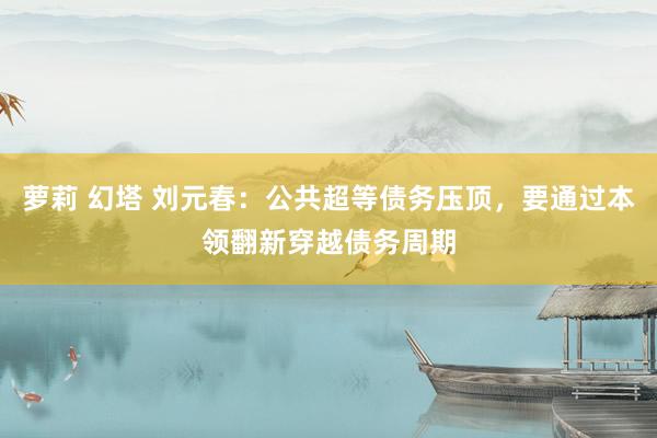 萝莉 幻塔 刘元春：公共超等债务压顶，要通过本领翻新穿越债务周期