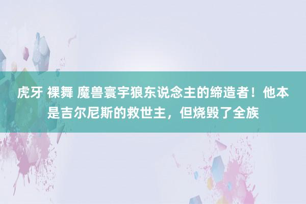 虎牙 裸舞 魔兽寰宇狼东说念主的缔造者！他本是吉尔尼斯的救世主，但烧毁了全族