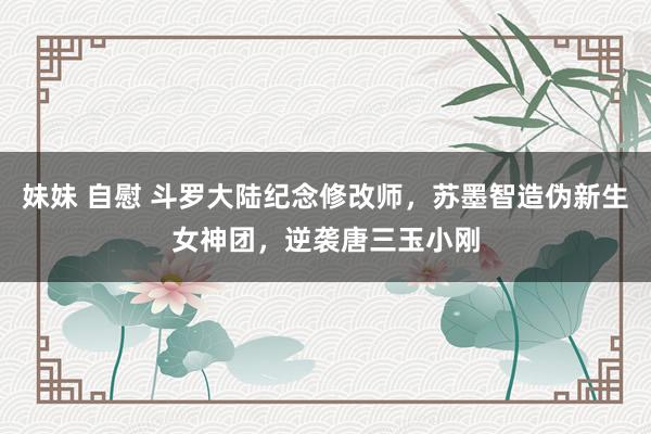 妹妹 自慰 斗罗大陆纪念修改师，苏墨智造伪新生女神团，逆袭唐三玉小刚