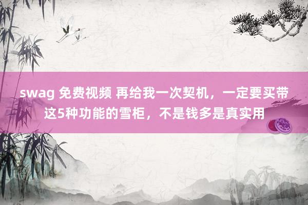 swag 免费视频 再给我一次契机，一定要买带这5种功能的雪柜，不是钱多是真实用