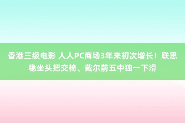 香港三级电影 人人PC商场3年来初次增长！联思稳坐头把交椅、戴尔前五中独一下滑