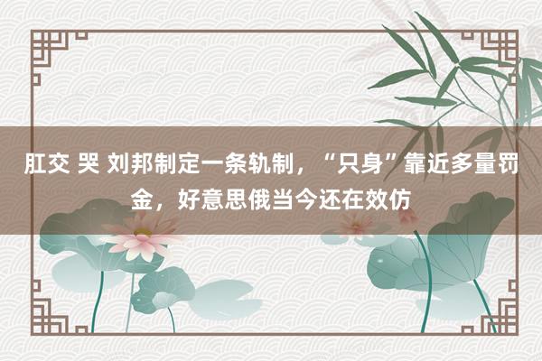 肛交 哭 刘邦制定一条轨制，“只身”靠近多量罚金，好意思俄当今还在效仿