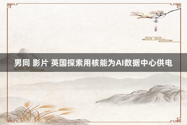 男同 影片 英国探索用核能为AI数据中心供电