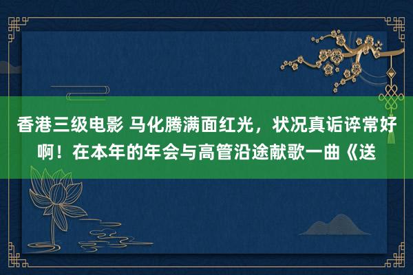 香港三级电影 马化腾满面红光，状况真诟谇常好啊！在本年的年会与高管沿途献歌一曲《送