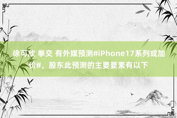 徐可欣 拳交 有外媒预测#iPhone17系列或加价#，股东此预测的主要要素有以下