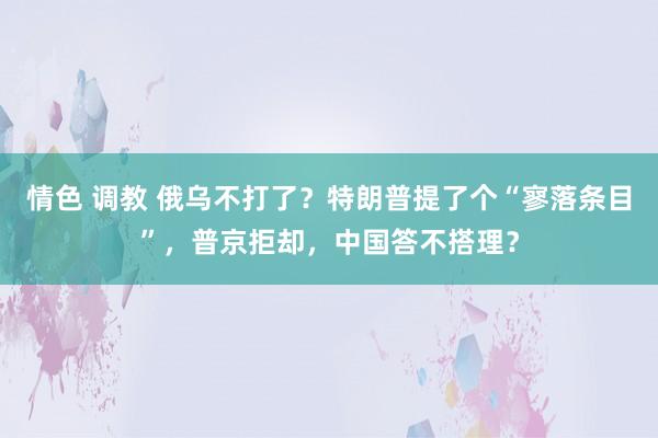 情色 调教 俄乌不打了？特朗普提了个“寥落条目”，普京拒却，中国答不搭理？