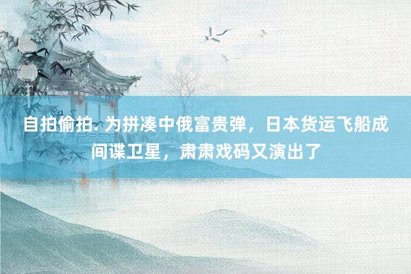 自拍偷拍. 为拼凑中俄富贵弹，日本货运飞船成间谍卫星，肃肃戏码又演出了