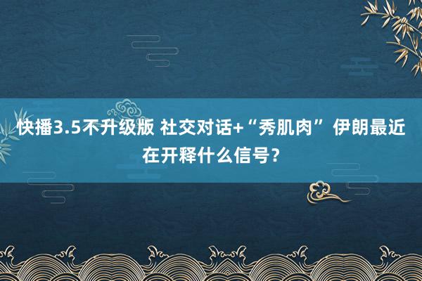快播3.5不升级版 社交对话+“秀肌肉” 伊朗最近在开释什么信号？