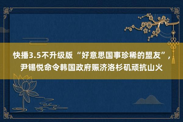 快播3.5不升级版 “好意思国事珍稀的盟友”，尹锡悦命令韩国政府赈济洛杉矶顽抗山火