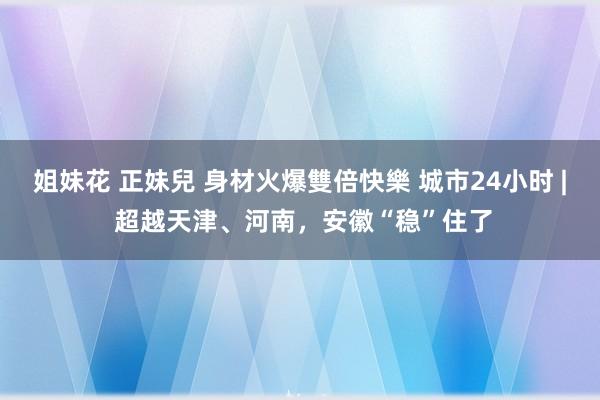 姐妹花 正妹兒 身材火爆雙倍快樂 城市24小时 | 超越天津、河南，安徽“稳”住了