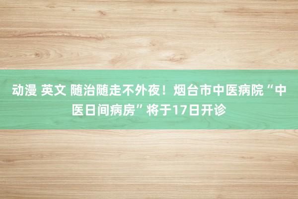 动漫 英文 随治随走不外夜！烟台市中医病院“中医日间病房”将于17日开诊