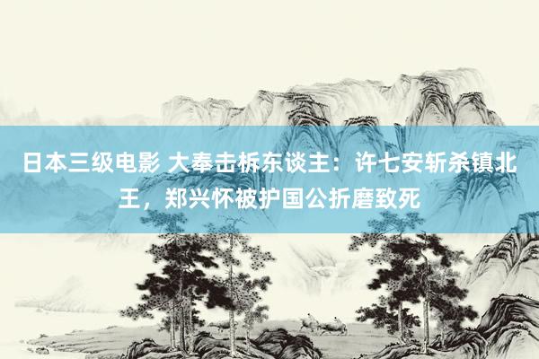 日本三级电影 大奉击柝东谈主：许七安斩杀镇北王，郑兴怀被护国公折磨致死