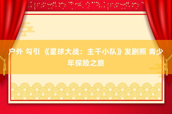 户外 勾引 《星球大战：主干小队》发剧照 青少年探险之旅