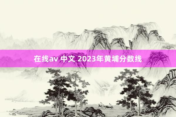 在线av 中文 2023年黄埔分数线