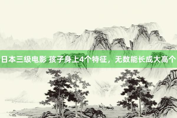日本三级电影 孩子身上4个特征，无数能长成大高个