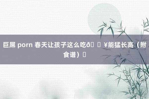 巨屌 porn 春天让孩子这么吃🔥能猛长高（附食谱）❗