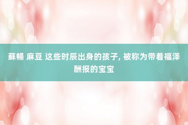 蘇暢 麻豆 这些时辰出身的孩子， 被称为带着福泽酬报的宝宝