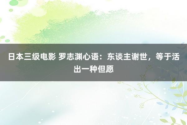 日本三级电影 罗志渊心语：东谈主谢世，等于活出一种但愿