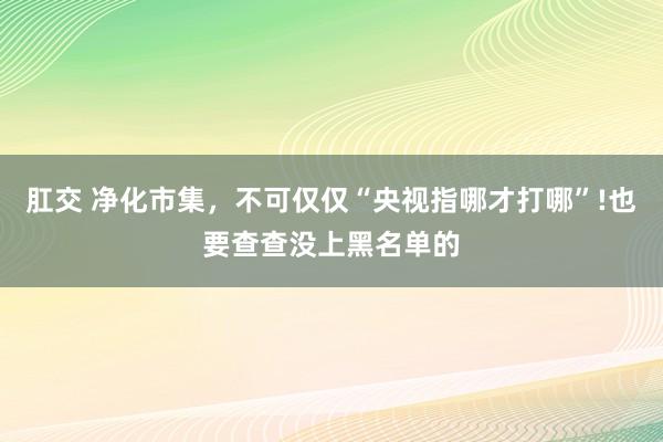 肛交 净化市集，不可仅仅“央视指哪才打哪”!也要查查没上黑名单的