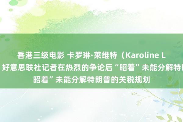 香港三级电影 卡罗琳·莱维特（Karoline Leavitt）示意，好意思联社记者在热烈的争论后“昭着”未能分解特朗普的关税规划