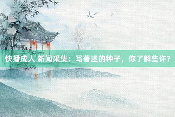 快播成人 新闻采集：写著述的种子，你了解些许？