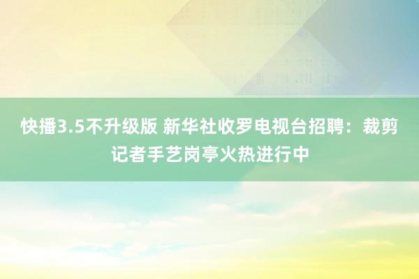 快播3.5不升级版 新华社收罗电视台招聘：裁剪记者手艺岗亭火热进行中