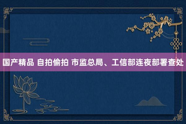 国产精品 自拍偷拍 市监总局、工信部连夜部署查处