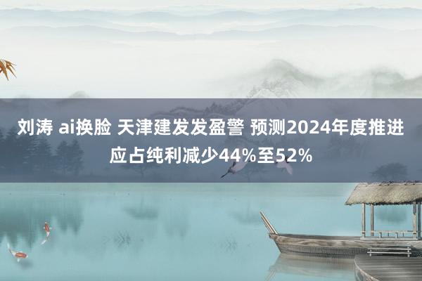 刘涛 ai换脸 天津建发发盈警 预测2024年度推进应占纯利减少44%至52%