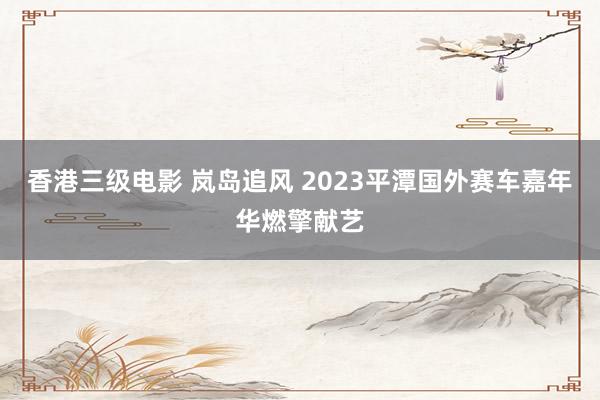 香港三级电影 岚岛追风 2023平潭国外赛车嘉年华燃擎献艺