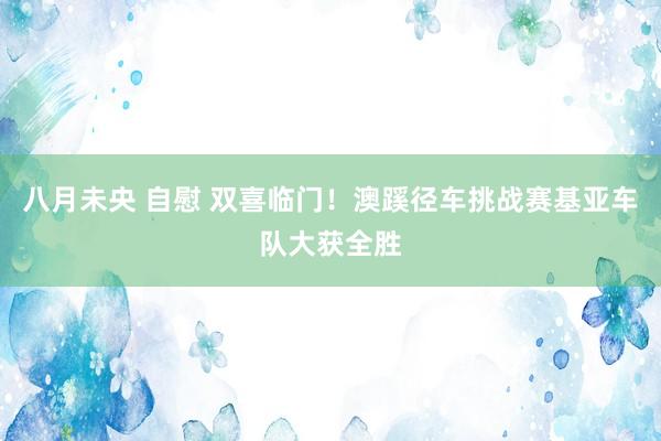 八月未央 自慰 双喜临门！澳蹊径车挑战赛基亚车队大获全胜