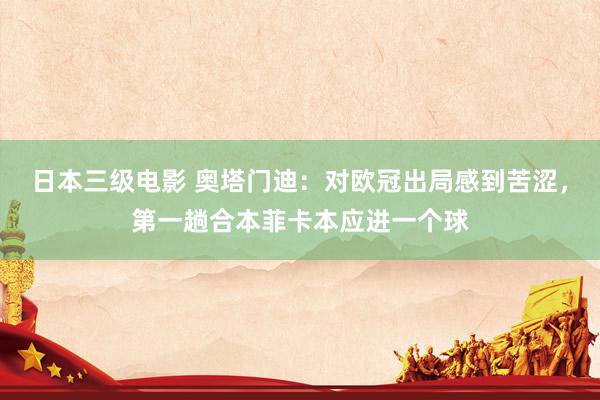 日本三级电影 奥塔门迪：对欧冠出局感到苦涩，第一趟合本菲卡本应进一个球