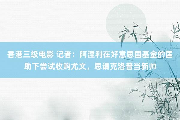 香港三级电影 记者：阿涅利在好意思国基金的匡助下尝试收购尤文，思请克洛普当新帅
