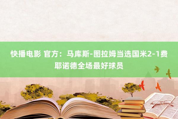 快播电影 官方：马库斯-图拉姆当选国米2-1费耶诺德全场最好球员