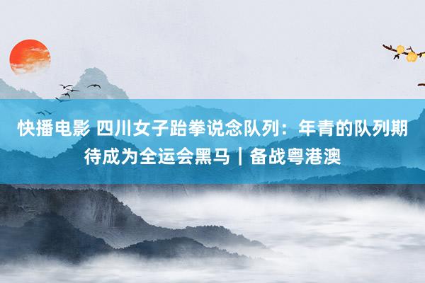 快播电影 四川女子跆拳说念队列：年青的队列期待成为全运会黑马｜备战粤港澳