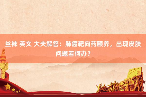 丝袜 英文 大夫解答：肺癌靶向药颐养，出现皮肤问题若何办？