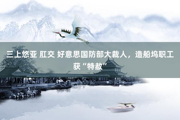 三上悠亚 肛交 好意思国防部大裁人，造船坞职工获“特赦”
