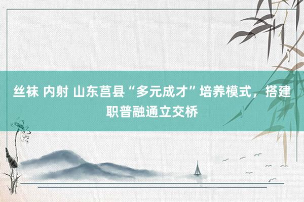 丝袜 内射 山东莒县“多元成才”培养模式，搭建职普融通立交桥