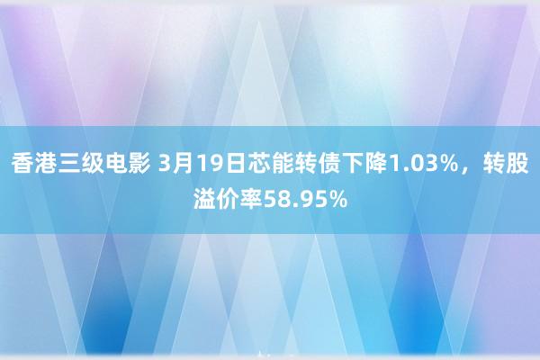 香港三级电影 3月19日芯能转债下降1.03%，转股溢价率58.95%