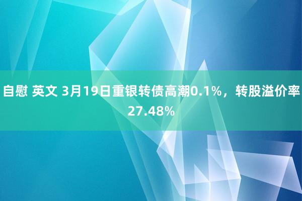 自慰 英文 3月19日重银转债高潮0.1%，转股溢价率27.48%