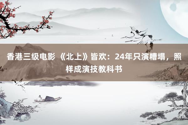 香港三级电影 《北上》皆欢：24年只演糟塌，照样成演技教科书