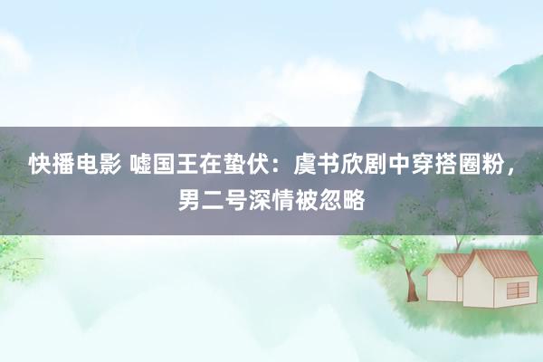 快播电影 嘘国王在蛰伏：虞书欣剧中穿搭圈粉，男二号深情被忽略